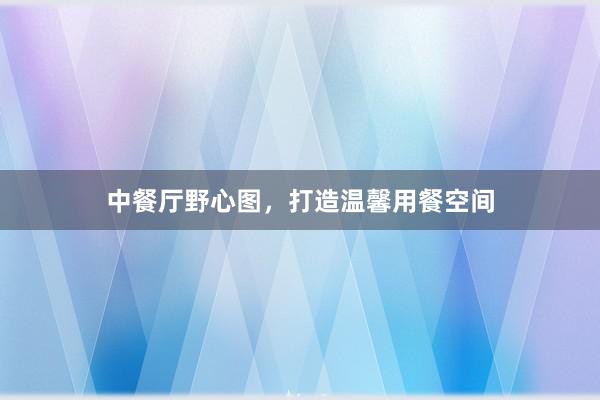中餐厅野心图，打造温馨用餐空间